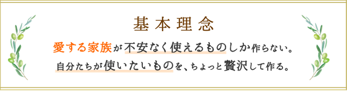基本理念 愛する家族が不安なく使えるものしか作らない。自分たちが使いたいものを、ちょっと贅沢して作る。