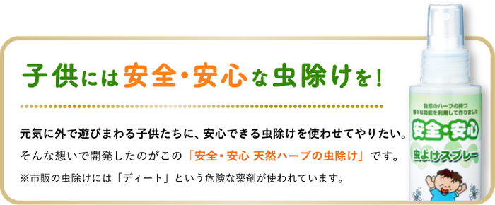 子供には安全&bull;安心な虫除けを！元気に外で遊びまわる子供たちに、安心できる虫除けを使わせてやりたい。そんな想いで開発したのがこの「安全･安心 天然ハーブの虫除けスプレー」です。※市販の虫除けスプレーには「ディート」という危険な薬剤が使われています。